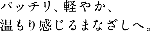 パッチリ、軽やか、 温もり感じるまなざしへ。