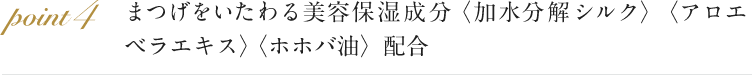 point4 まつげをいたわる美容保湿成分 〈加水分解シルク〉〈アロエベラエキス〉〈ホホバ油〉を配合