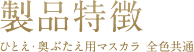 製品特徴 ひとえ・奥ぶたえ用マスカラ 全色共通