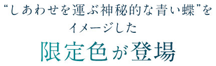 しあわせを運ぶ神秘的な青い蝶をイメージした限定色が登場