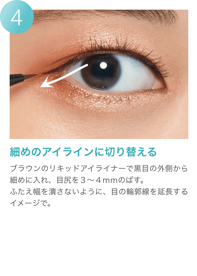4細めのアイラインに切り替える ブラウンのリキッドアイライナーで黒目の外側から細めに入れ、目尻を3～4mmのばす。ふたえ幅を潰さないように、目の輪郭線を延長するイメージで。